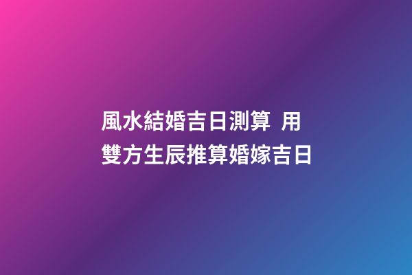 風水結婚吉日測算  用雙方生辰推算婚嫁吉日